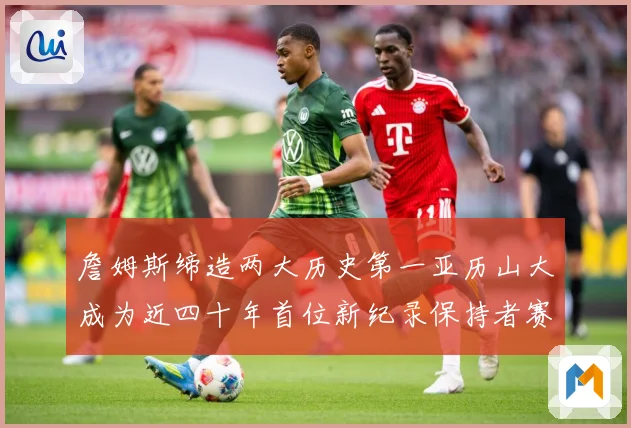 詹姆斯缔造两大历史第一亚历山大成为近四十年首位新纪录保持者赛场复盘-深度解析