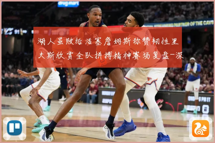 湖人虽败给活塞詹姆斯称赞韧性里夫斯欣赏全队拼搏精神赛场复盘-深度解析