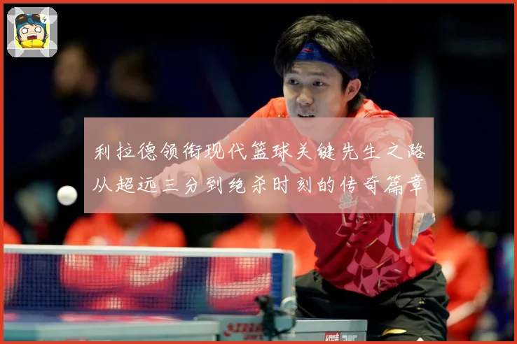 利拉德领衔现代篮球关键先生之路从超远三分到绝杀时刻的传奇篇章-深度解析