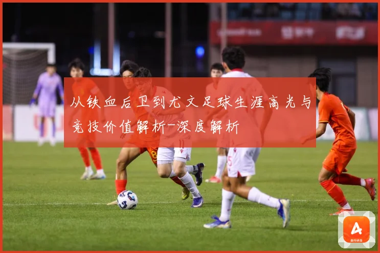 从铁血后卫到尤文足球生涯高光与竞技价值解析-深度解析