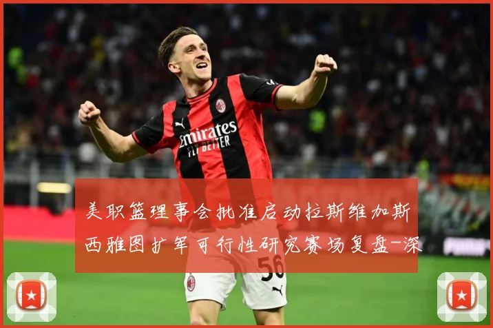 美职篮理事会批准启动拉斯维加斯西雅图扩军可行性研究赛场复盘-深度解析