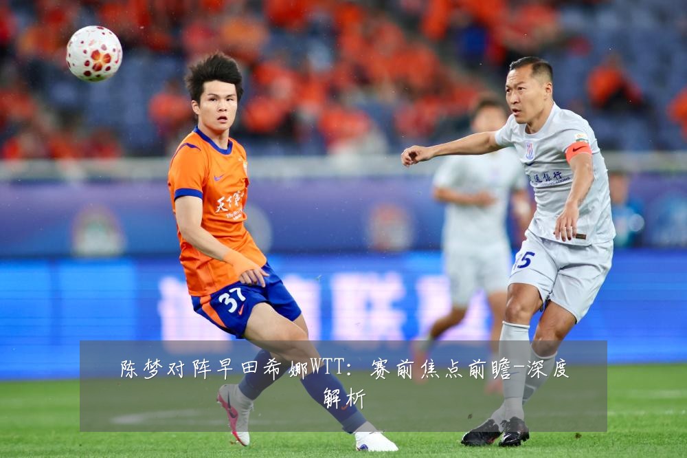 陈梦对阵早田希娜WTT:赛前焦点前瞻-深度解析